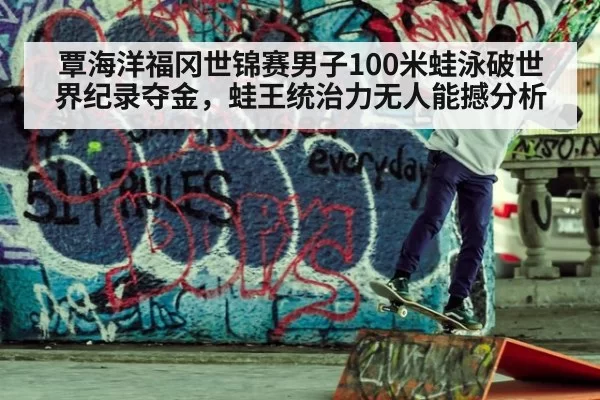 覃海洋福冈世锦赛男子100米蛙泳破世界纪录夺金，蛙王统治力无人能撼分析