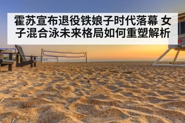 霍苏宣布退役铁娘子时代落幕 女子混合泳未来格局如何重塑解析