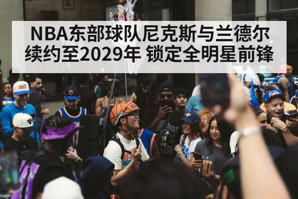 NBA东部球队尼克斯与兰德尔续约至2029年 锁定全明星前锋